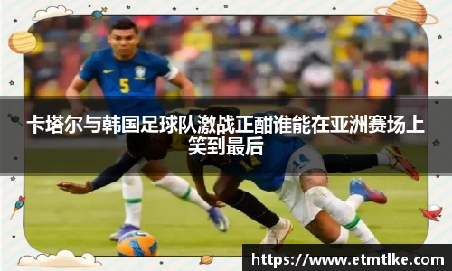 卡塔尔与韩国足球队激战正酣谁能在亚洲赛场上笑到最后